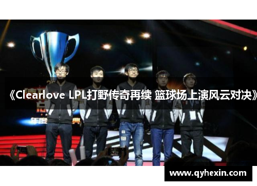 《Clearlove LPL打野传奇再续 篮球场上演风云对决》